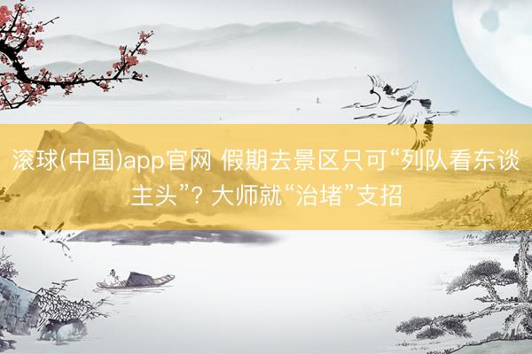 滚球(中国)app官网 假期去景区只可“列队看东谈主头”? 大师就“治堵”支招