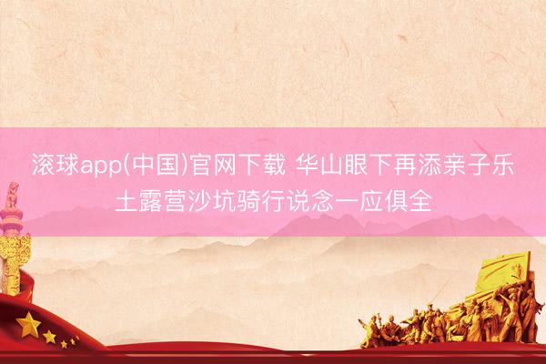 滚球app(中国)官网下载 华山眼下再添亲子乐土露营沙坑骑行说念一应俱全