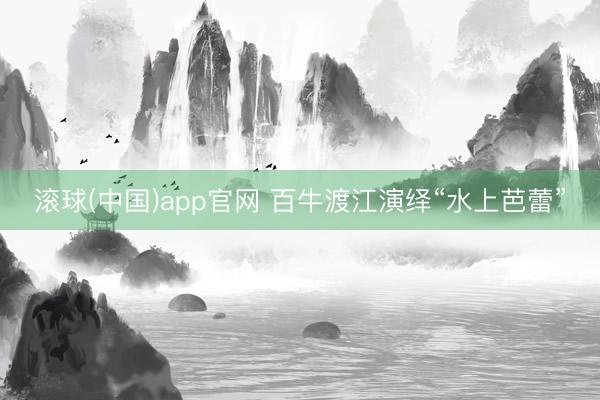 滚球(中国)app官网 百牛渡江演绎“水上芭蕾”
