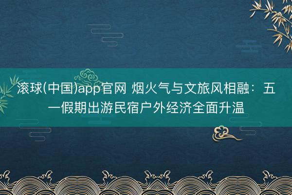 滚球(中国)app官网 烟火气与文旅风相融：五一假期出游民宿户外经济全面升温
