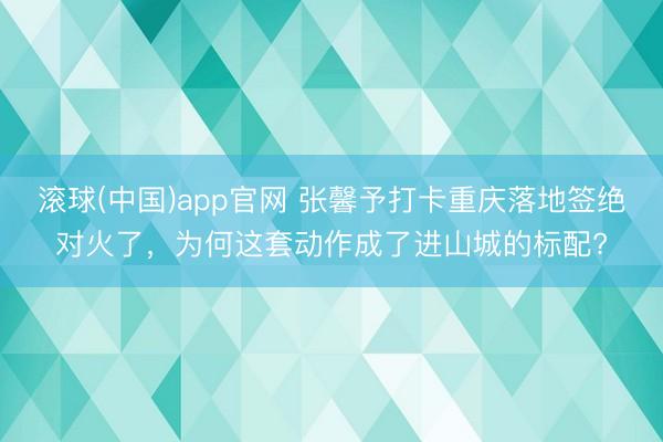 滚球(中国)app官网 张馨予打卡重庆落地签绝对火了，为何这套动作成了进山城的标配?