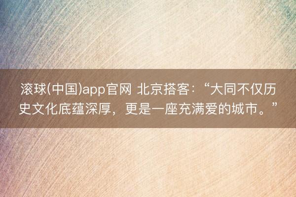 滚球(中国)app官网 北京搭客：“大同不仅历史文化底蕴深厚，更是一座充满爱的城市。”