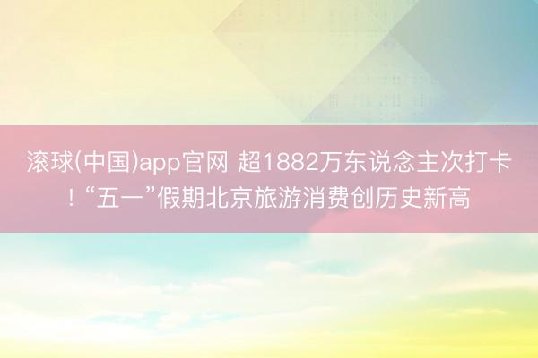 滚球(中国)app官网 超1882万东说念主次打卡! “五一”假期北京旅游消费创历史新高