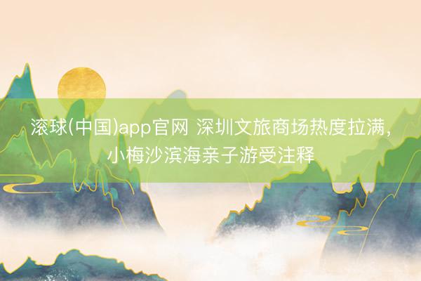 滚球(中国)app官网 深圳文旅商场热度拉满，小梅沙滨海亲子游受注释