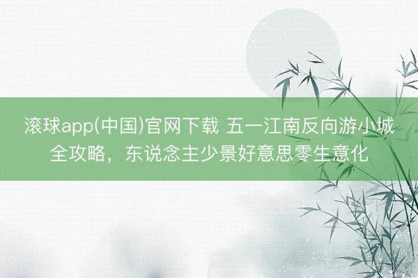 滚球app(中国)官网下载 五一江南反向游小城全攻略，东说念主少景好意思零生意化
