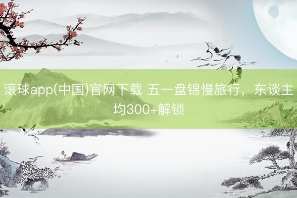 滚球app(中国)官网下载 五一盘锦慢旅行，东谈主均300+解锁