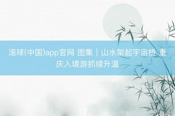 滚球(中国)app官网 图集｜山水架起宇宙桥 重庆入境游抓续升温