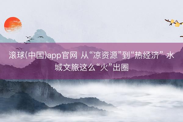滚球(中国)app官网 从“凉资源”到“热经济” 水城文旅这么“火”出圈