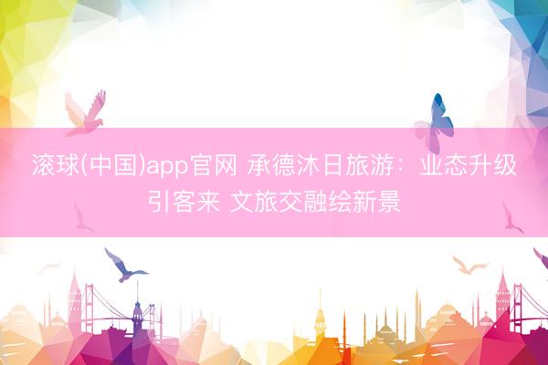 滚球(中国)app官网 承德沐日旅游：业态升级引客来 文旅交融绘新景