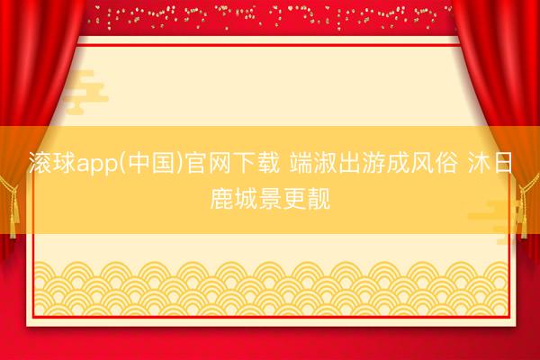 滚球app(中国)官网下载 端淑出游成风俗 沐日鹿城景更靓