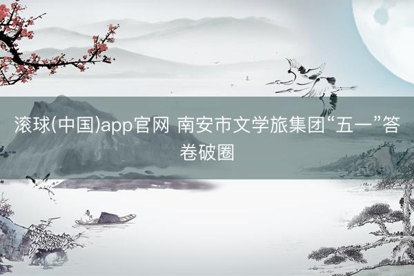 滚球(中国)app官网 南安市文学旅集团“五一”答卷破圈