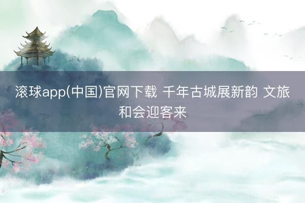 滚球app(中国)官网下载 千年古城展新韵 文旅和会迎客来