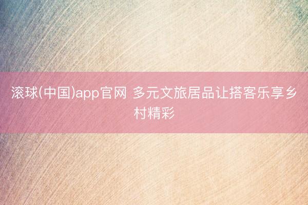 滚球(中国)app官网 多元文旅居品让搭客乐享乡村精彩