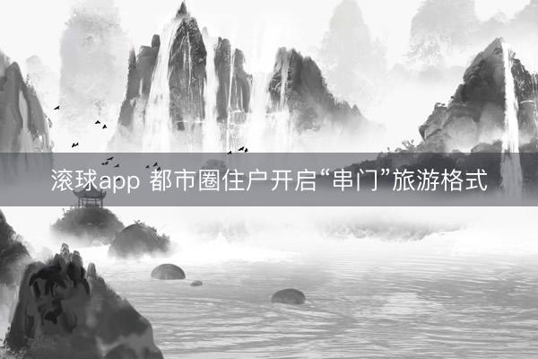 滚球app 都市圈住户开启“串门”旅游格式