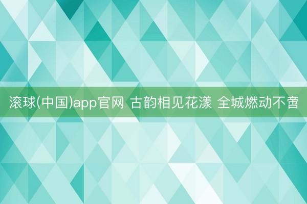 滚球(中国)app官网 古韵相见花漾 全城燃动不啻