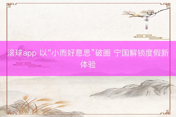 滚球app 以“小而好意思”破圈 宁国解锁度假新体验