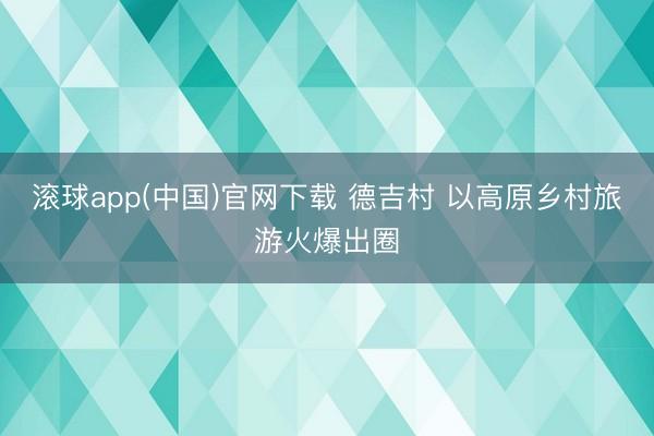 滚球app(中国)官网下载 德吉村 以高原乡村旅游火爆出圈