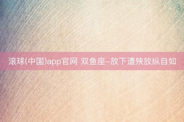 滚球(中国)app官网 双鱼座-放下遭殃放纵自如