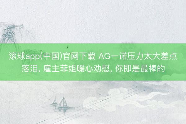 滚球app(中国)官网下载 AG一诺压力太大差点落泪， 雇主菲姐暖心劝慰， 你即是最棒的