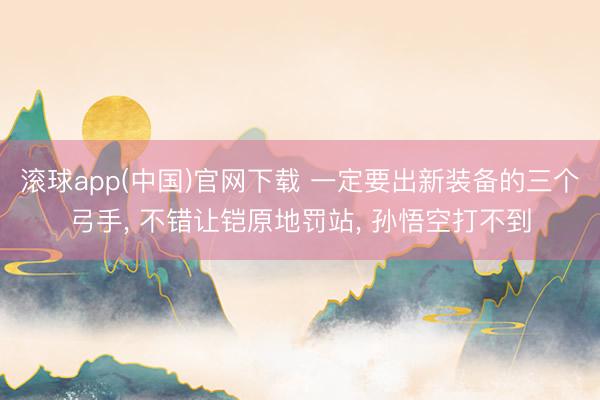 滚球app(中国)官网下载 一定要出新装备的三个弓手， 不错让铠原地罚站， 孙悟空打不到