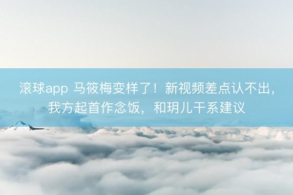 滚球app 马筱梅变样了！新视频差点认不出，我方起首作念饭，和玥儿干系建议