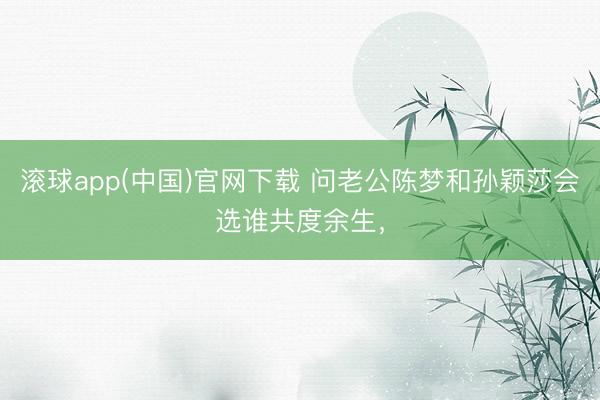 滚球app(中国)官网下载 问老公陈梦和孙颖莎会选谁共度余生，