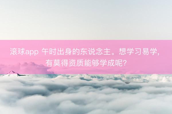 滚球app 午时出身的东说念主。想学习易学， 有莫得资质能够学成呢?