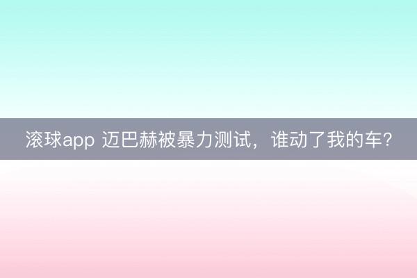 滚球app 迈巴赫被暴力测试，谁动了我的车？