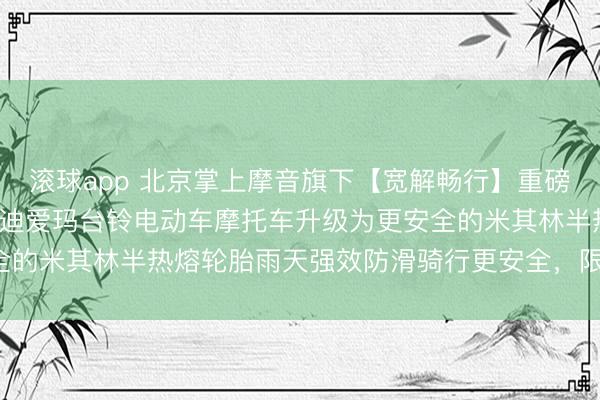 滚球app 北京掌上摩音旗下【宽解畅行】重磅福利小牛9号极核首驱雅迪爱玛台铃电动车摩托车升级为更安全的米其林半热熔轮胎雨天强效防滑骑行更安全，限时优惠开启！