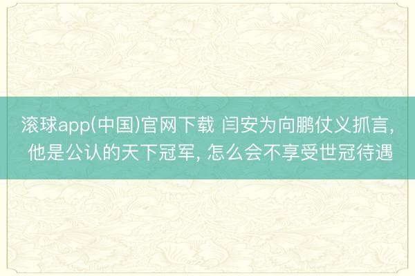 滚球app(中国)官网下载 闫安为向鹏仗义抓言， 他是公认的天下冠军， 怎么会不享受世冠待遇
