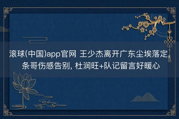 滚球(中国)app官网 王少杰离开广东尘埃落定， 条哥伤感告别， 杜润旺+队记留言好暖心