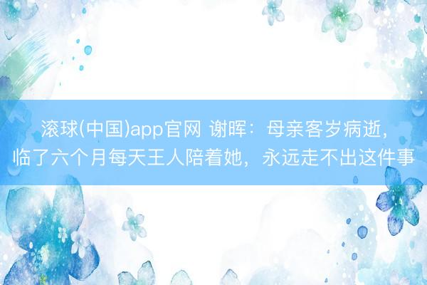 滚球(中国)app官网 谢晖：母亲客岁病逝，临了六个月每天王人陪着她，永远走不出这件事