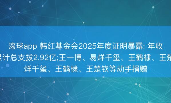 滚球app 韩红基金会2025年度证明暴露: 年收入近7.83亿， 累计总支拨2.92亿;王一博、易烊千玺、王鹤棣、王楚钦等动手捐赠