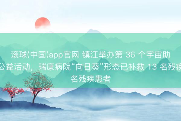 滚球(中国)app官网 镇江举办第 36 个宇宙助残日公益活动，瑞康病院“向日葵”形态已补救 13 名残疾患者