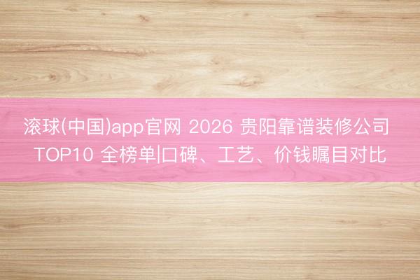 滚球(中国)app官网 2026 贵阳靠谱装修公司 TOP10 全榜单|口碑、工艺、价钱瞩目对比