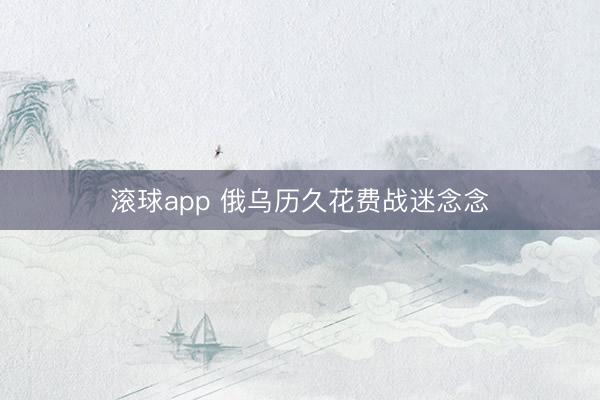 滚球app 俄乌历久花费战迷念念