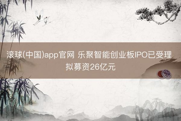 滚球(中国)app官网 乐聚智能创业板IPO已受理 拟募资26亿元