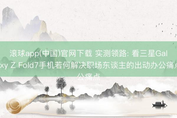 滚球app(中国)官网下载 实测领路: 看三星Galaxy Z Fold7手机若何解决职场东谈主的出动办公痛点