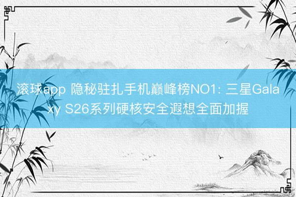 滚球app 隐秘驻扎手机巅峰榜NO1: 三星Galaxy S26系列硬核安全遐想全面加握