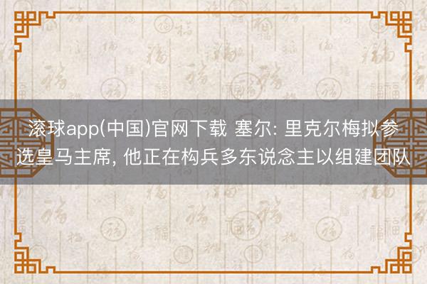 滚球app(中国)官网下载 塞尔: 里克尔梅拟参选皇马主席， 他正在构兵多东说念主以组建团队