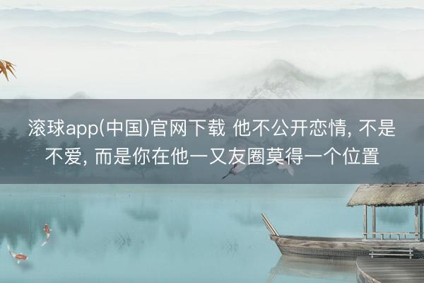 滚球app(中国)官网下载 他不公开恋情， 不是不爱， 而是你在他一又友圈莫得一个位置