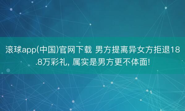 滚球app(中国)官网下载 男方提离异女方拒退18.8万彩礼， 属实是男方更不体面!