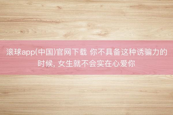 滚球app(中国)官网下载 你不具备这种诱骗力的时候， 女生就不会实在心爱你