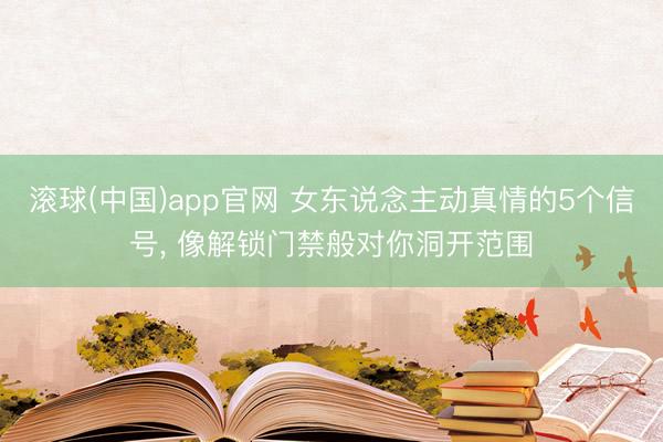 滚球(中国)app官网 女东说念主动真情的5个信号， 像解锁门禁般对你洞开范围