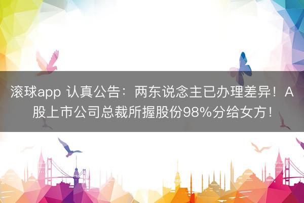 滚球app 认真公告：两东说念主已办理差异！A股上市公司总裁所握股份98%分给女方！