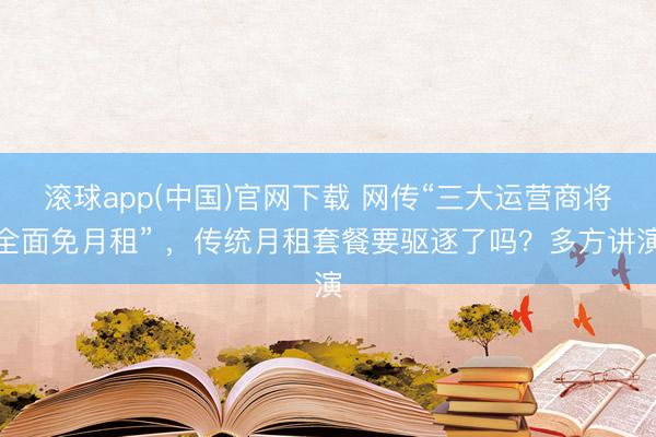 滚球app(中国)官网下载 网传“三大运营商将全面免月租” ，传统月租套餐要驱逐了吗？多方讲演
