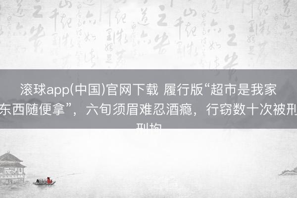 滚球app(中国)官网下载 履行版“超市是我家，东西随便拿”，六旬须眉难忍酒瘾，行窃数十次被刑拘