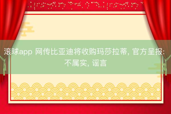 滚球app 网传比亚迪将收购玛莎拉蒂， 官方呈报: 不属实， 谣言