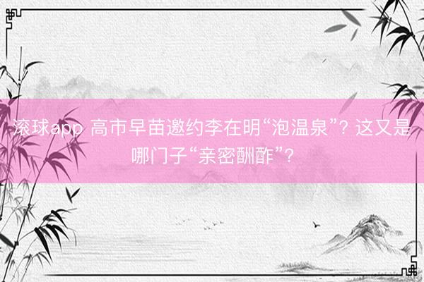 滚球app 高市早苗邀约李在明“泡温泉”? 这又是哪门子“亲密酬酢”?
