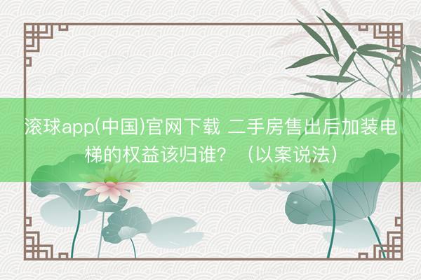 滚球app(中国)官网下载 二手房售出后加装电梯的权益该归谁？（以案说法）